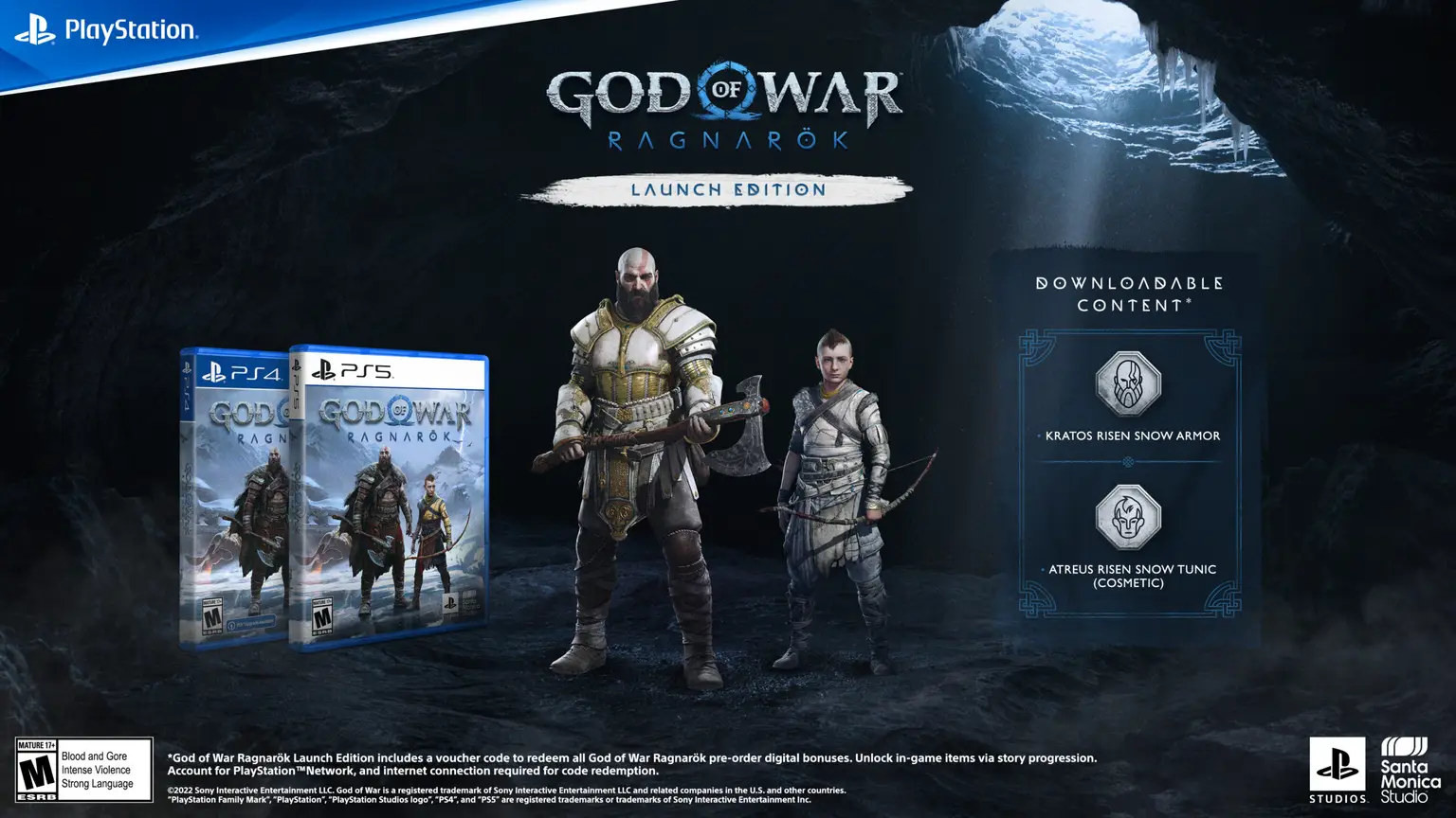 PlayStation GOD RAGNRAGNAROKMGOD WARRAGNARÖKLAUNCH EDITIONDOWNLOADABLECONTENTKRATOS RISEN SNOW ARMORATREUS RISEN SNOW TUNIC(COSMETIC)MATURE MESRBBlood and GoreIntense ViolenceStrong LanguageGod of War Ragnarök Launch Edition includes a voucher code to redeem all God of War Ragnarök pre-order digital bonuses Unlock in-game items via story progressionAccount for PlayStation Network and internet connection required for code redemption.2022 Sony Interactive Entertainment LLC. God of War is a registered trademark of Sony Interactive Entertainment LLC and related companies in the U.S. and other countries.PlayStation Family Mark PlayStation PlayStation Studios logo, and  are registered trademarks or trademarks of Sony Interactive Entertainment Inc.SantaMonicaSTUDIOS Studio