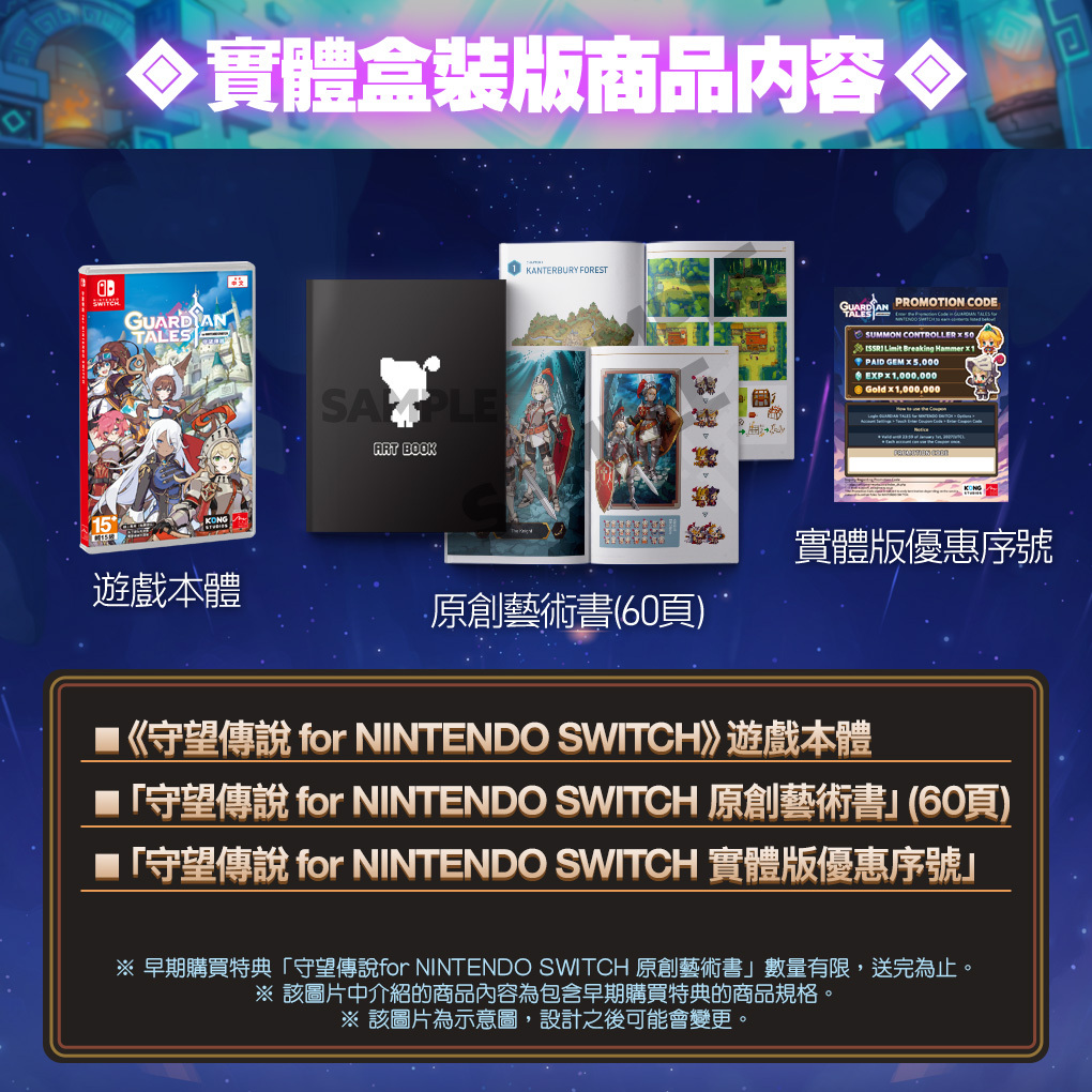 實體盒装商品内容TALESKONG鍾KANTERBURY FORESTART BOOK PROMOTION CODESUMMON CONTROLLER    Breaking Hammer PAID GEM  5,000EXPX1,000,000Gold  1,000,000遊戲本體原創藝術書(60頁)實體版優惠序號《守望傳說 for NINTENDO SWITCH遊戲本體守望傳說 for NINTENDO SWITCH 原創藝術書(60頁)「守望傳說 for NINTENDO SWITCH 實體版優惠序號※ 早期購買特典「守望傳說for NINTENDO SWITCH 原創藝術書」數量有限,送完為止。※ 該圖片中介紹的商品內容為包含早期購買特典的商品規格。※該圖片為示意圖,設計之後可能會變更。